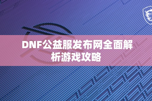  DNF公益服发布网全面解析游戏攻略 第1张